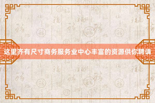 这里齐有尺寸商务服务业中心丰富的资源供你聘请