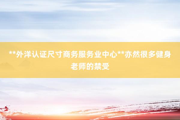 **外洋认证尺寸商务服务业中心**亦然很多健身老师的禁受