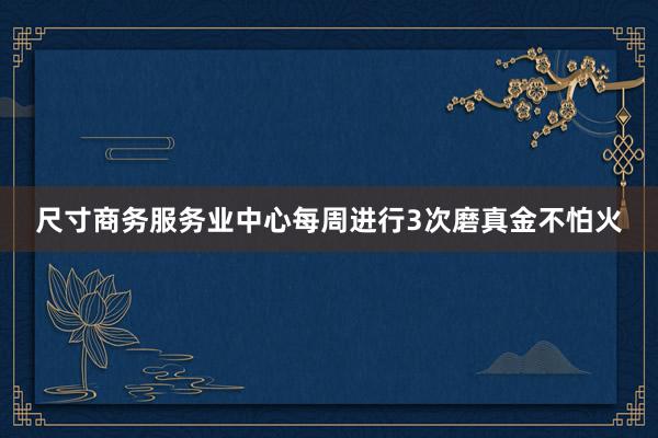 尺寸商务服务业中心每周进行3次磨真金不怕火