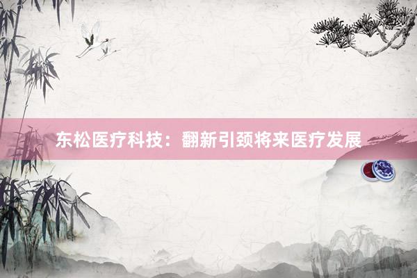 东松医疗科技：翻新引颈将来医疗发展